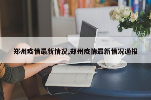 郑州疫情最新情况,郑州疫情最新情况通报